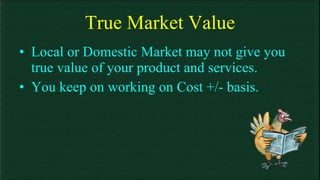 True Market Value Local or Domestic Market may not give you true value of your product and services. You keep on working on Cost +/- basis. 