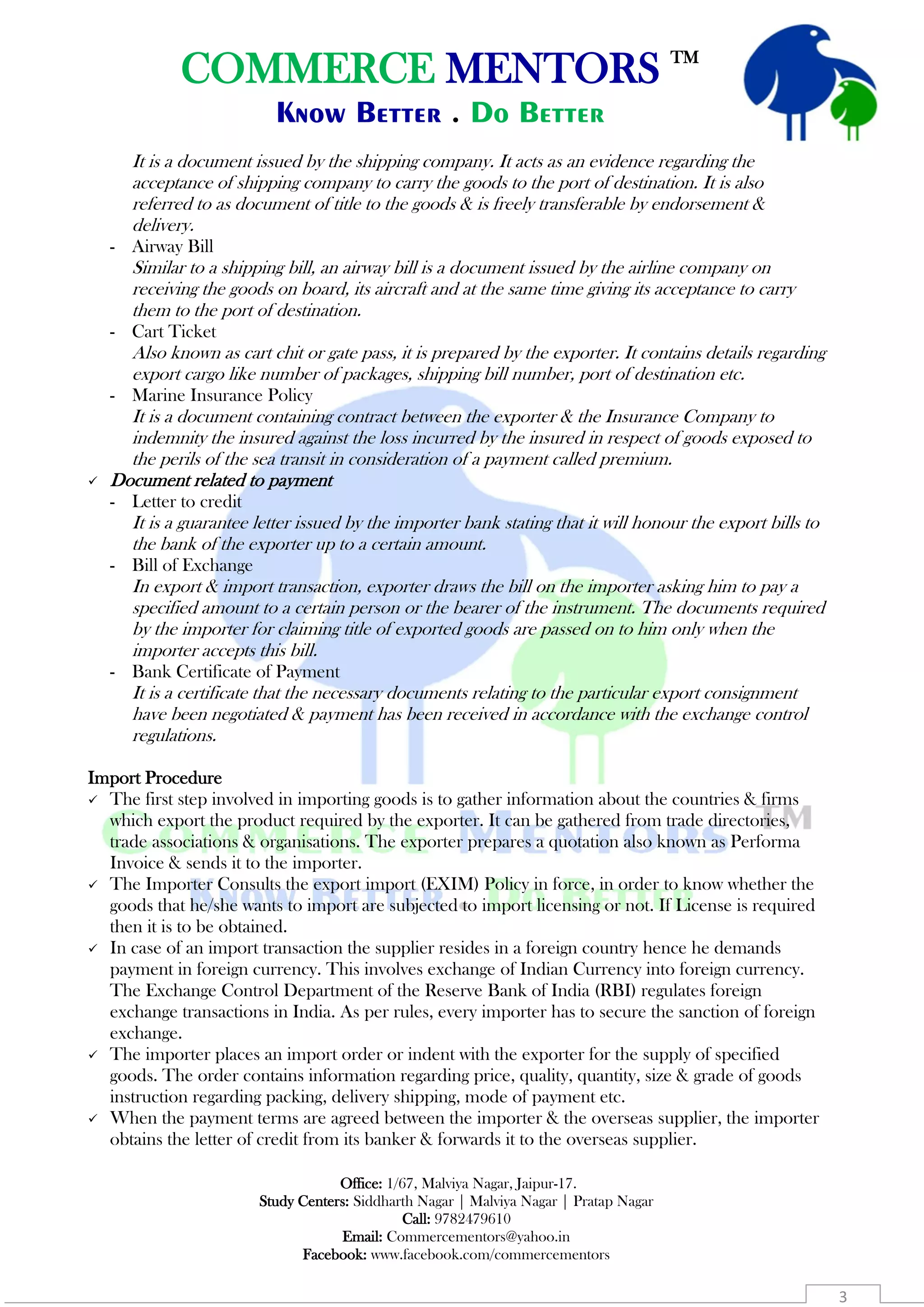 COMMERCE MENTORS TM
Know Better . Do Better
Office: 1/67, Malviya Nagar, Jaipur-17.
Study Centers: Siddharth Nagar | Malviya Nagar | Pratap Nagar
Call: 9782479610
Email: Commercementors@yahoo.in
Facebook: www.facebook.com/commercementors
3
It is a document issued by the shipping company. It acts as an evidence regarding the
acceptance of shipping company to carry the goods to the port of destination. It is also
referred to as document of title to the goods & is freely transferable by endorsement &
delivery.
- Airway Bill
Similar to a shipping bill, an airway bill is a document issued by the airline company on
receiving the goods on board, its aircraft and at the same time giving its acceptance to carry
them to the port of destination.
- Cart Ticket
Also known as cart chit or gate pass, it is prepared by the exporter. It contains details regarding
export cargo like number of packages, shipping bill number, port of destination etc.
- Marine Insurance Policy
It is a document containing contract between the exporter & the Insurance Company to
indemnity the insured against the loss incurred by the insured in respect of goods exposed to
the perils of the sea transit in consideration of a payment called premium.
 Document related to payment
- Letter to credit
It is a guarantee letter issued by the importer bank stating that it will honour the export bills to
the bank of the exporter up to a certain amount.
- Bill of Exchange
In export & import transaction, exporter draws the bill on the importer asking him to pay a
specified amount to a certain person or the bearer of the instrument. The documents required
by the importer for claiming title of exported goods are passed on to him only when the
importer accepts this bill.
- Bank Certificate of Payment
It is a certificate that the necessary documents relating to the particular export consignment
have been negotiated & payment has been received in accordance with the exchange control
regulations.
Import Procedure
 The first step involved in importing goods is to gather information about the countries & firms
which export the product required by the exporter. It can be gathered from trade directories,
trade associations & organisations. The exporter prepares a quotation also known as Performa
Invoice & sends it to the importer.
 The Importer Consults the export import (EXIM) Policy in force, in order to know whether the
goods that he/she wants to import are subjected to import licensing or not. If License is required
then it is to be obtained.
 In case of an import transaction the supplier resides in a foreign country hence he demands
payment in foreign currency. This involves exchange of Indian Currency into foreign currency.
The Exchange Control Department of the Reserve Bank of India (RBI) regulates foreign
exchange transactions in India. As per rules, every importer has to secure the sanction of foreign
exchange.
 The importer places an import order or indent with the exporter for the supply of specified
goods. The order contains information regarding price, quality, quantity, size & grade of goods
instruction regarding packing, delivery shipping, mode of payment etc.
 When the payment terms are agreed between the importer & the overseas supplier, the importer
obtains the letter of credit from its banker & forwards it to the overseas supplier.
 