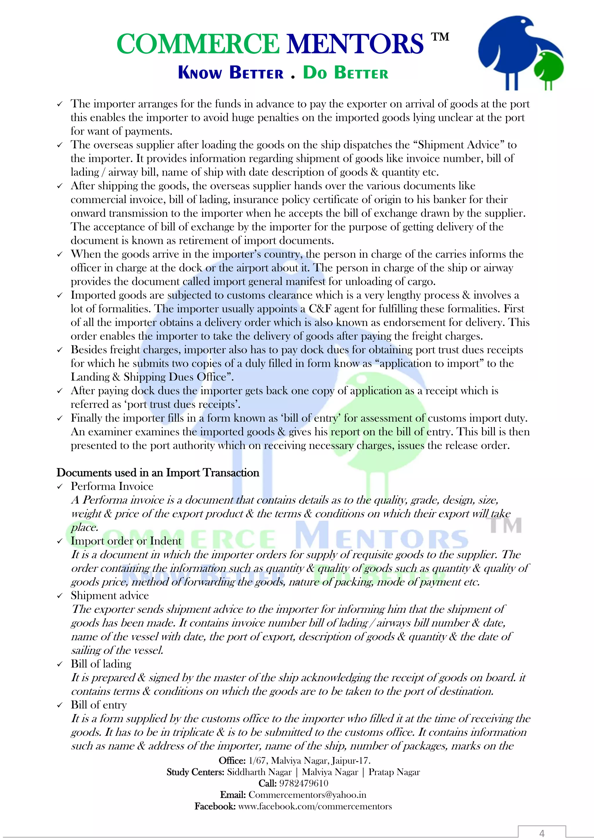 COMMERCE MENTORS TM
Know Better . Do Better
Office: 1/67, Malviya Nagar, Jaipur-17.
Study Centers: Siddharth Nagar | Malviya Nagar | Pratap Nagar
Call: 9782479610
Email: Commercementors@yahoo.in
Facebook: www.facebook.com/commercementors
4
 The importer arranges for the funds in advance to pay the exporter on arrival of goods at the port
this enables the importer to avoid huge penalties on the imported goods lying unclear at the port
for want of payments.
 The overseas supplier after loading the goods on the ship dispatches the “Shipment Advice” to
the importer. It provides information regarding shipment of goods like invoice number, bill of
lading / airway bill, name of ship with date description of goods & quantity etc.
 After shipping the goods, the overseas supplier hands over the various documents like
commercial invoice, bill of lading, insurance policy certificate of origin to his banker for their
onward transmission to the importer when he accepts the bill of exchange drawn by the supplier.
The acceptance of bill of exchange by the importer for the purpose of getting delivery of the
document is known as retirement of import documents.
 When the goods arrive in the importer’s country, the person in charge of the carries informs the
officer in charge at the dock or the airport about it. The person in charge of the ship or airway
provides the document called import general manifest for unloading of cargo.
 Imported goods are subjected to customs clearance which is a very lengthy process & involves a
lot of formalities. The importer usually appoints a C&F agent for fulfilling these formalities. First
of all the importer obtains a delivery order which is also known as endorsement for delivery. This
order enables the importer to take the delivery of goods after paying the freight charges.
 Besides freight charges, importer also has to pay dock dues for obtaining port trust dues receipts
for which he submits two copies of a duly filled in form know as “application to import” to the
Landing & Shipping Dues Office”.
 After paying dock dues the importer gets back one copy of application as a receipt which is
referred as ‘port trust dues receipts’.
 Finally the importer fills in a form known as ‘bill of entry’ for assessment of customs import duty.
An examiner examines the imported goods & gives his report on the bill of entry. This bill is then
presented to the port authority which on receiving necessary charges, issues the release order.
Documents used in an Import Transaction
 Performa Invoice
A Performa invoice is a document that contains details as to the quality, grade, design, size,
weight & price of the export product & the terms & conditions on which their export will take
place.
 Import order or Indent
It is a document in which the importer orders for supply of requisite goods to the supplier. The
order containing the information such as quantity & quality of goods such as quantity & quality of
goods price, method of forwarding the goods, nature of packing, mode of payment etc.
 Shipment advice
The exporter sends shipment advice to the importer for informing him that the shipment of
goods has been made. It contains invoice number bill of lading / airways bill number & date,
name of the vessel with date, the port of export, description of goods & quantity & the date of
sailing of the vessel.
 Bill of lading
It is prepared & signed by the master of the ship acknowledging the receipt of goods on board. it
contains terms & conditions on which the goods are to be taken to the port of destination.
 Bill of entry
It is a form supplied by the customs office to the importer who filled it at the time of receiving the
goods. It has to be in triplicate & is to be submitted to the customs office. It contains information
such as name & address of the importer, name of the ship, number of packages, marks on the
 