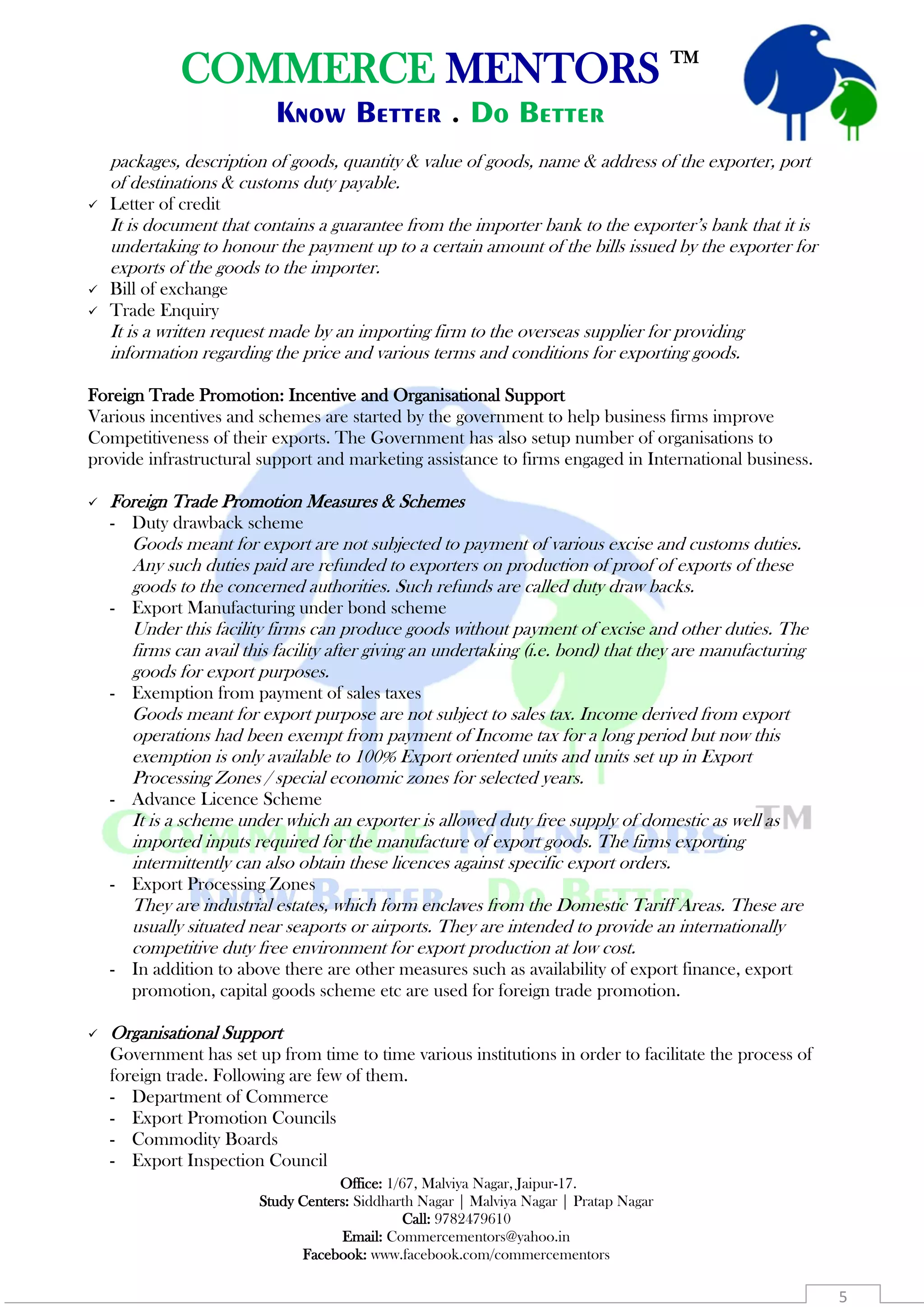 COMMERCE MENTORS TM
Know Better . Do Better
Office: 1/67, Malviya Nagar, Jaipur-17.
Study Centers: Siddharth Nagar | Malviya Nagar | Pratap Nagar
Call: 9782479610
Email: Commercementors@yahoo.in
Facebook: www.facebook.com/commercementors
5
packages, description of goods, quantity & value of goods, name & address of the exporter, port
of destinations & customs duty payable.
 Letter of credit
It is document that contains a guarantee from the importer bank to the exporter’s bank that it is
undertaking to honour the payment up to a certain amount of the bills issued by the exporter for
exports of the goods to the importer.
 Bill of exchange
 Trade Enquiry
It is a written request made by an importing firm to the overseas supplier for providing
information regarding the price and various terms and conditions for exporting goods.
Foreign Trade Promotion: Incentive and Organisational Support
Various incentives and schemes are started by the government to help business firms improve
Competitiveness of their exports. The Government has also setup number of organisations to
provide infrastructural support and marketing assistance to firms engaged in International business.
 Foreign Trade Promotion Measures & Schemes
- Duty drawback scheme
Goods meant for export are not subjected to payment of various excise and customs duties.
Any such duties paid are refunded to exporters on production of proof of exports of these
goods to the concerned authorities. Such refunds are called duty draw backs.
- Export Manufacturing under bond scheme
Under this facility firms can produce goods without payment of excise and other duties. The
firms can avail this facility after giving an undertaking (i.e. bond) that they are manufacturing
goods for export purposes.
- Exemption from payment of sales taxes
Goods meant for export purpose are not subject to sales tax. Income derived from export
operations had been exempt from payment of Income tax for a long period but now this
exemption is only available to 100% Export oriented units and units set up in Export
Processing Zones / special economic zones for selected years.
- Advance Licence Scheme
It is a scheme under which an exporter is allowed duty free supply of domestic as well as
imported inputs required for the manufacture of export goods. The firms exporting
intermittently can also obtain these licences against specific export orders.
- Export Processing Zones
They are industrial estates, which form enclaves from the Domestic Tariff Areas. These are
usually situated near seaports or airports. They are intended to provide an internationally
competitive duty free environment for export production at low cost.
- In addition to above there are other measures such as availability of export finance, export
promotion, capital goods scheme etc are used for foreign trade promotion.
 Organisational Support
Government has set up from time to time various institutions in order to facilitate the process of
foreign trade. Following are few of them.
- Department of Commerce
- Export Promotion Councils
- Commodity Boards
- Export Inspection Council
 