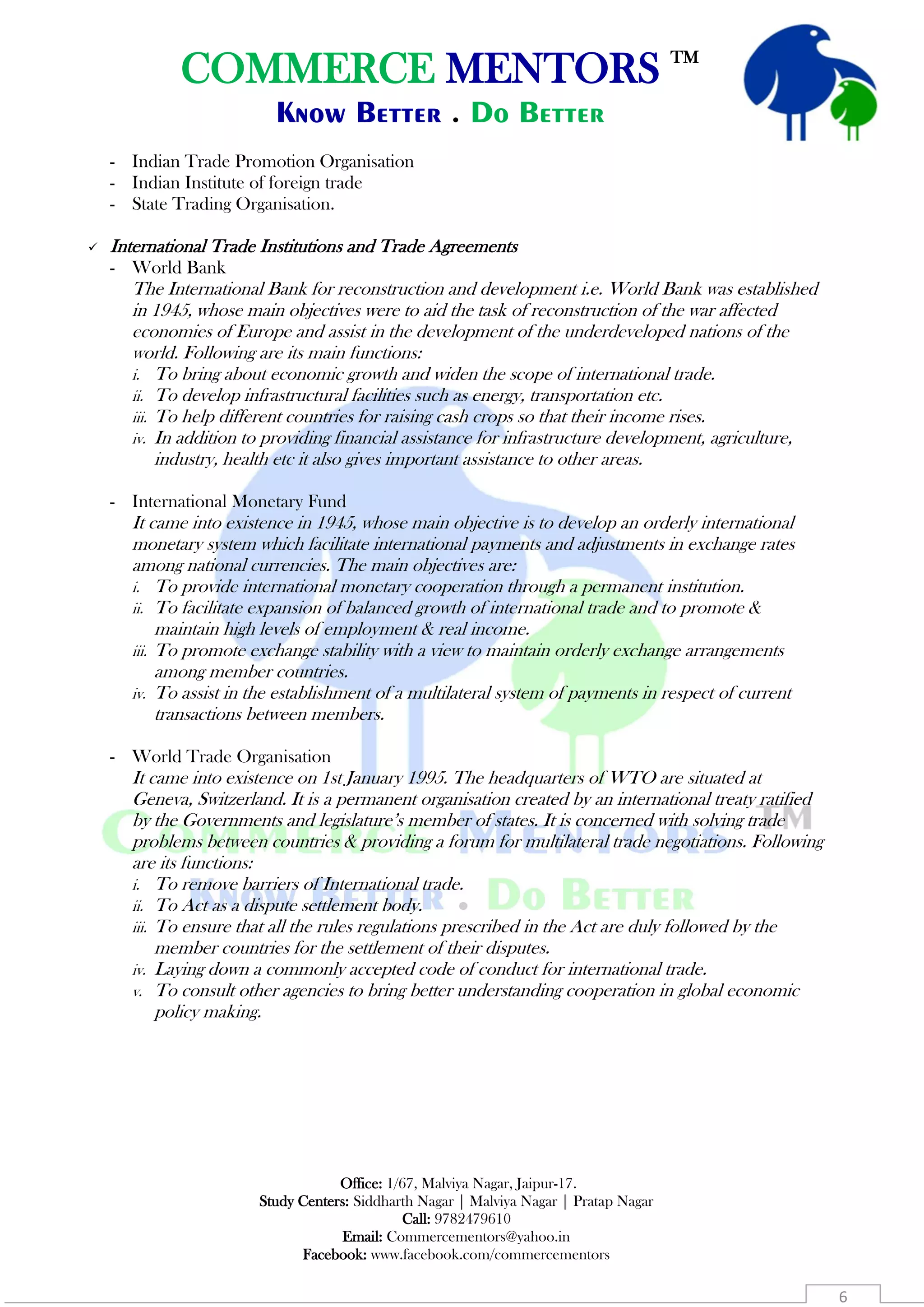 COMMERCE MENTORS TM
Know Better . Do Better
Office: 1/67, Malviya Nagar, Jaipur-17.
Study Centers: Siddharth Nagar | Malviya Nagar | Pratap Nagar
Call: 9782479610
Email: Commercementors@yahoo.in
Facebook: www.facebook.com/commercementors
6
- Indian Trade Promotion Organisation
- Indian Institute of foreign trade
- State Trading Organisation.
 International Trade Institutions and Trade Agreements
- World Bank
The International Bank for reconstruction and development i.e. World Bank was established
in 1945, whose main objectives were to aid the task of reconstruction of the war affected
economies of Europe and assist in the development of the underdeveloped nations of the
world. Following are its main functions:
i. To bring about economic growth and widen the scope of international trade.
ii. To develop infrastructural facilities such as energy, transportation etc.
iii. To help different countries for raising cash crops so that their income rises.
iv. In addition to providing financial assistance for infrastructure development, agriculture,
industry, health etc it also gives important assistance to other areas.
- International Monetary Fund
It came into existence in 1945, whose main objective is to develop an orderly international
monetary system which facilitate international payments and adjustments in exchange rates
among national currencies. The main objectives are:
i. To provide international monetary cooperation through a permanent institution.
ii. To facilitate expansion of balanced growth of international trade and to promote &
maintain high levels of employment & real income.
iii. To promote exchange stability with a view to maintain orderly exchange arrangements
among member countries.
iv. To assist in the establishment of a multilateral system of payments in respect of current
transactions between members.
- World Trade Organisation
It came into existence on 1st January 1995. The headquarters of WTO are situated at
Geneva, Switzerland. It is a permanent organisation created by an international treaty ratified
by the Governments and legislature’s member of states. It is concerned with solving trade
problems between countries & providing a forum for multilateral trade negotiations. Following
are its functions:
i. To remove barriers of International trade.
ii. To Act as a dispute settlement body.
iii. To ensure that all the rules regulations prescribed in the Act are duly followed by the
member countries for the settlement of their disputes.
iv. Laying down a commonly accepted code of conduct for international trade.
v. To consult other agencies to bring better understanding cooperation in global economic
policy making.
 