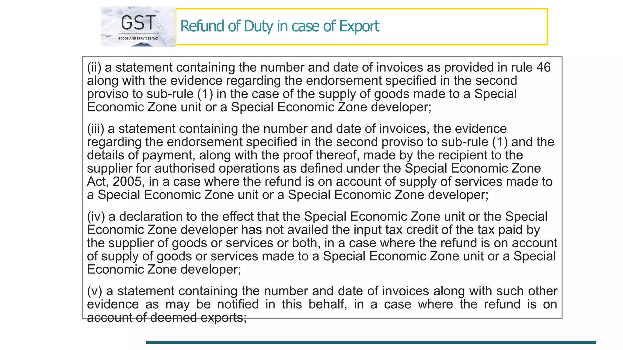 Refund of Duty in case of Export
(ii) a statement containing the number and date of invoices as provided in rule 46
along with the evidence regarding the endorsement specified in the second
proviso to sub-rule (1) in the case of the supply of goods made to a Special
Economic Zone unit or a Special Economic Zone developer;
(iii) a statement containing the number and date of invoices, the evidence
regarding the endorsement specified in the second proviso to sub-rule (1) and the
details of payment, along with the proof thereof, made by the recipient to the
supplier for authorised operations as defined under the Special Economic Zone
Act, 2005, in a case where the refund is on account of supply of services made to
a Special Economic Zone unit or a Special Economic Zone developer;
(iv) a declaration to the effect that the Special Economic Zone unit or the Special
Economic Zone developer has not availed the input tax credit of the tax paid by
the supplier of goods or services or both, in a case where the refund is on account
of supply of goods or services made to a Special Economic Zone unit or a Special
Economic Zone developer;
(v) a statement containing the number and date of invoices along with such other
evidence as may be notified in this behalf, in a case where the refund is on
account of deemed exports;
 