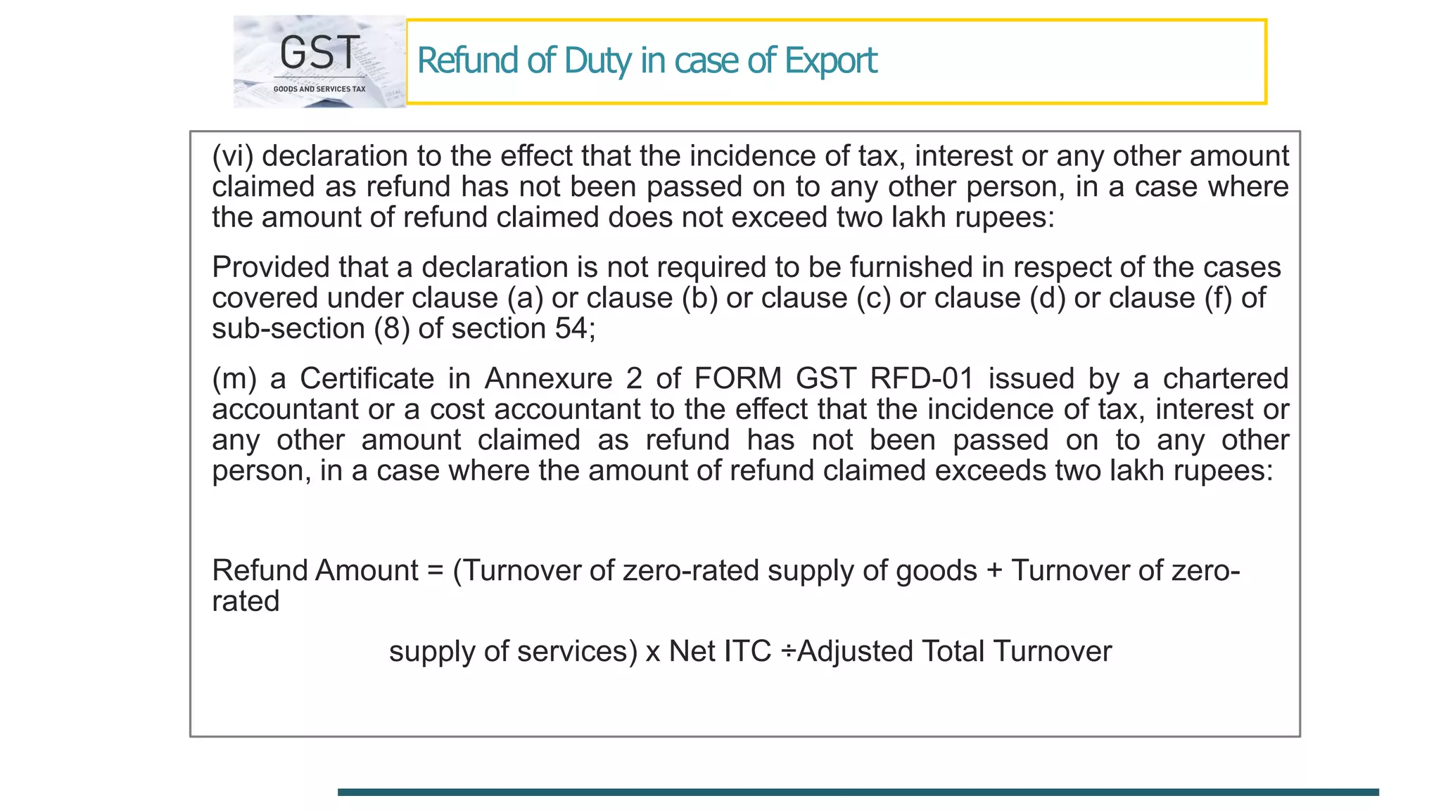Refund of Duty in case of Export
(vi) declaration to the effect that the incidence of tax, interest or any other amount
claimed as refund has not been passed on to any other person, in a case where
the amount of refund claimed does not exceed two lakh rupees:
Provided that a declaration is not required to be furnished in respect of the cases
covered under clause (a) or clause (b) or clause (c) or clause (d) or clause (f) of
sub-section (8) of section 54;
(m) a Certificate in Annexure 2 of FORM GST RFD-01 issued by a chartered
accountant or a cost accountant to the effect that the incidence of tax, interest or
any other amount claimed as refund has not been passed on to any other
person, in a case where the amount of refund claimed exceeds two lakh rupees:
Refund Amount = (Turnover of zero-rated supply of goods + Turnover of zero-
rated
supply of services) x Net ITC ÷Adjusted Total Turnover
 