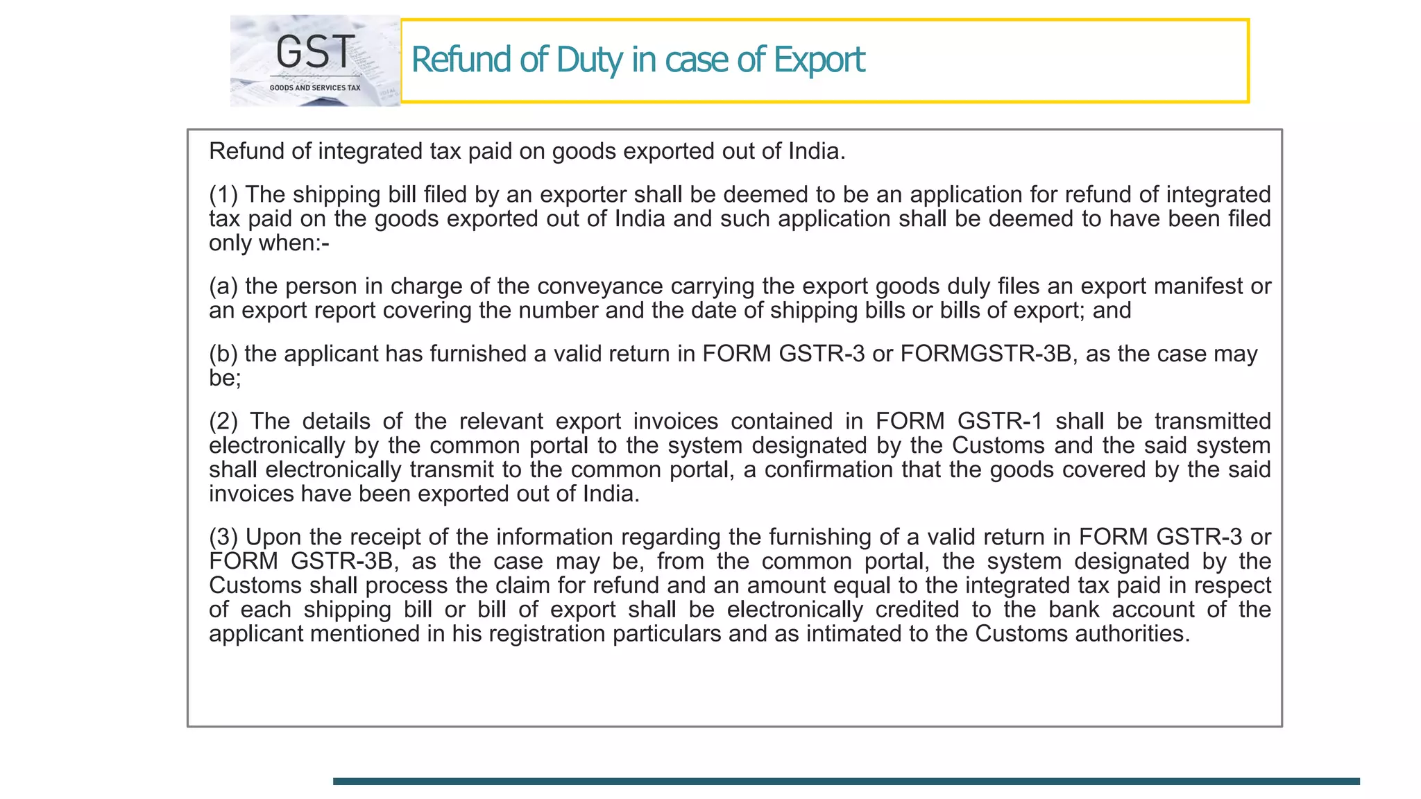 Refund of Duty in case of Export
Refund of integrated tax paid on goods exported out of India.
(1) The shipping bill filed by an exporter shall be deemed to be an application for refund of integrated
tax paid on the goods exported out of India and such application shall be deemed to have been filed
only when:-
(a) the person in charge of the conveyance carrying the export goods duly files an export manifest or
an export report covering the number and the date of shipping bills or bills of export; and
(b) the applicant has furnished a valid return in FORM GSTR-3 or FORMGSTR-3B, as the case may
be;
(2) The details of the relevant export invoices contained in FORM GSTR-1 shall be transmitted
electronically by the common portal to the system designated by the Customs and the said system
shall electronically transmit to the common portal, a confirmation that the goods covered by the said
invoices have been exported out of India.
(3) Upon the receipt of the information regarding the furnishing of a valid return in FORM GSTR-3 or
FORM GSTR-3B, as the case may be, from the common portal, the system designated by the
Customs shall process the claim for refund and an amount equal to the integrated tax paid in respect
of each shipping bill or bill of export shall be electronically credited to the bank account of the
applicant mentioned in his registration particulars and as intimated to the Customs authorities.
 