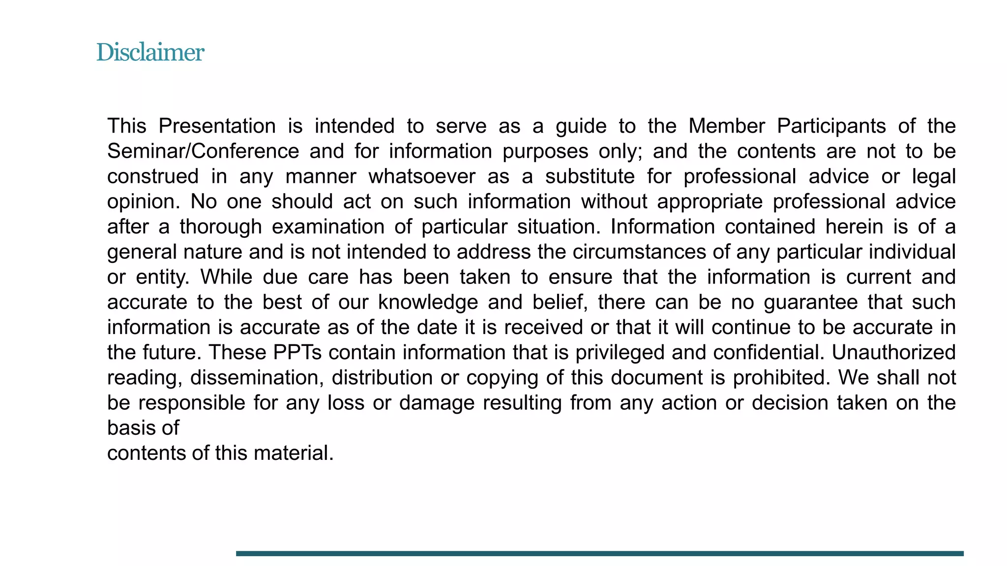 Disclaimer
This Presentation is intended to serve as a guide to the Member Participants of the
Seminar/Conference and for information purposes only; and the contents are not to be
construed in any manner whatsoever as a substitute for professional advice or legal
opinion. No one should act on such information without appropriate professional advice
after a thorough examination of particular situation. Information contained herein is of a
general nature and is not intended to address the circumstances of any particular individual
or entity. While due care has been taken to ensure that the information is current and
accurate to the best of our knowledge and belief, there can be no guarantee that such
information is accurate as of the date it is received or that it will continue to be accurate in
the future. These PPTs contain information that is privileged and confidential. Unauthorized
reading, dissemination, distribution or copying of this document is prohibited. We shall not
be responsible for any loss or damage resulting from any action or decision taken on the
basis of
contents of this material.
 