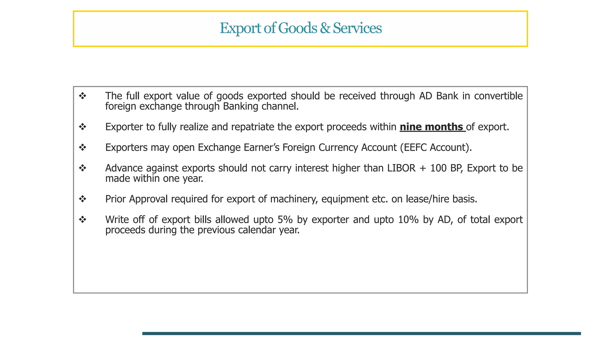 ExportofGoods&Services
 The full export value of goods exported should be received through AD Bank in convertible
foreign exchange through Banking channel.
 Exporter to fully realize and repatriate the export proceeds within nine months of export.
 Exporters may open Exchange Earner’s Foreign Currency Account (EEFC Account).
 Advance against exports should not carry interest higher than LIBOR + 100 BP, Export to be
made within one year.
 Prior Approval required for export of machinery, equipment etc. on lease/hire basis.
 Write off of export bills allowed upto 5% by exporter and upto 10% by AD, of total export
proceeds during the previous calendar year.
 