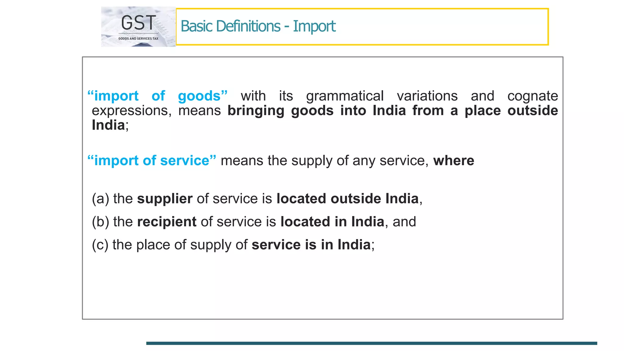 Basic Definitions - Import
“import of goods” with its grammatical variations and cognate
expressions, means bringing goods into India from a place outside
India;
“import of service” means the supply of any service, where
(a) the supplier of service is located outside India,
(b) the recipient of service is located in India, and
(c) the place of supply of service is in India;
 