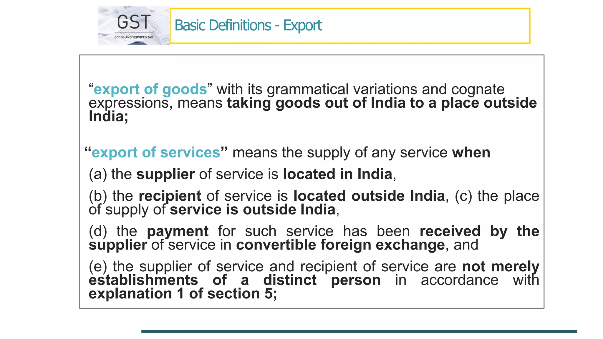 Basic Definitions - Export
“export of goods” with its grammatical variations and cognate
expressions, means taking goods out of India to a place outside
India;
“export of services” means the supply of any service when
(a) the supplier of service is located in India,
(b) the recipient of service is located outside India, (c) the place
of supply of service is outside India,
(d) the payment for such service has been received by the
supplier of service in convertible foreign exchange, and
(e) the supplier of service and recipient of service are not merely
establishments of a distinct person in accordance with
explanation 1 of section 5;
 