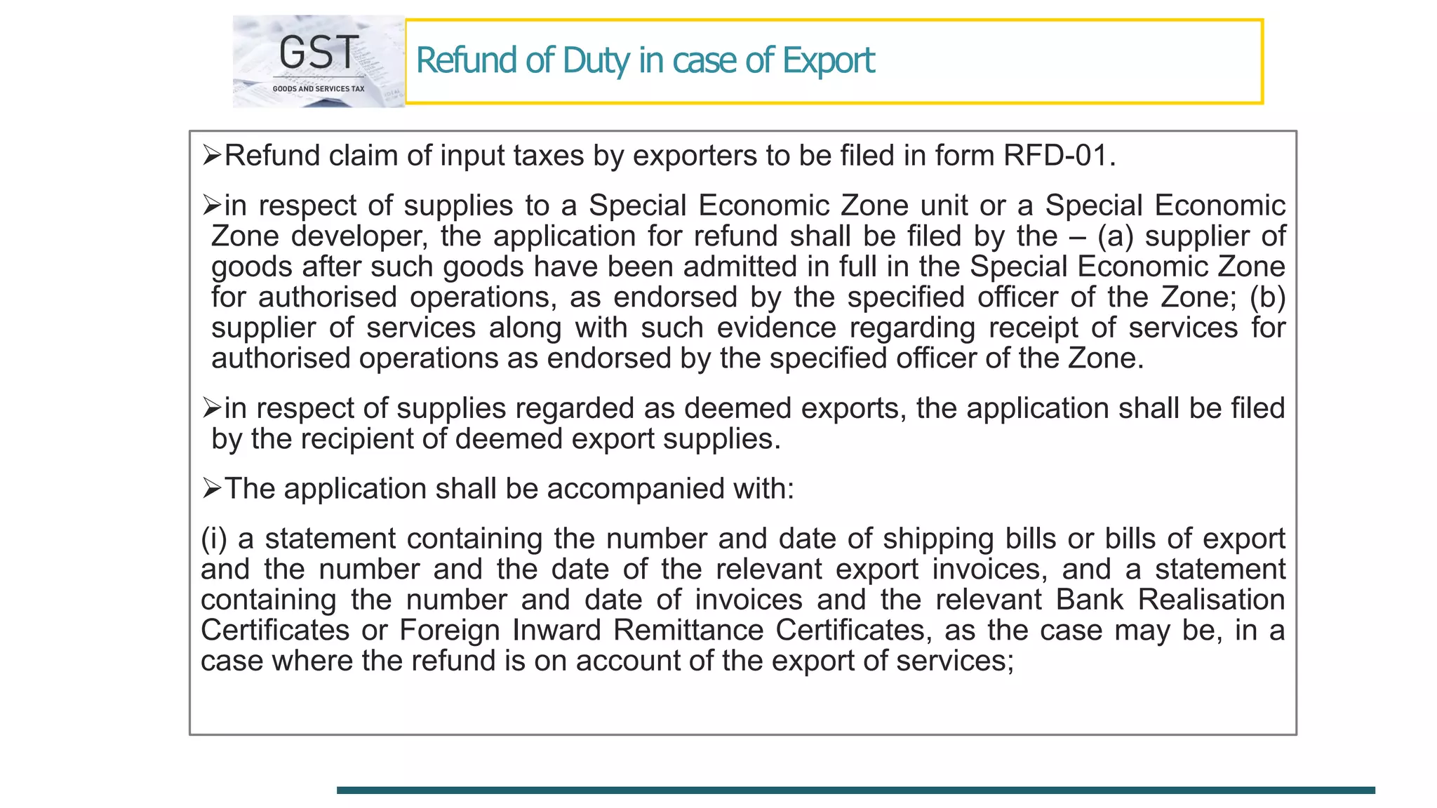 Refund of Duty in case of Export
Refund claim of input taxes by exporters to be filed in form RFD-01.
in respect of supplies to a Special Economic Zone unit or a Special Economic
Zone developer, the application for refund shall be filed by the – (a) supplier of
goods after such goods have been admitted in full in the Special Economic Zone
for authorised operations, as endorsed by the specified officer of the Zone; (b)
supplier of services along with such evidence regarding receipt of services for
authorised operations as endorsed by the specified officer of the Zone.
in respect of supplies regarded as deemed exports, the application shall be filed
by the recipient of deemed export supplies.
The application shall be accompanied with:
(i) a statement containing the number and date of shipping bills or bills of export
and the number and the date of the relevant export invoices, and a statement
containing the number and date of invoices and the relevant Bank Realisation
Certificates or Foreign Inward Remittance Certificates, as the case may be, in a
case where the refund is on account of the export of services;
 
