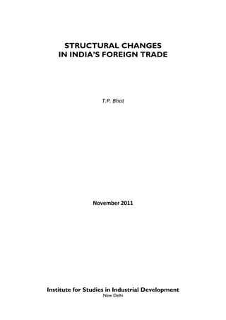 STRUCTURAL CHANGES
    IN INDIA’S FOREIGN TRADE



                        

                   T.P. Bhat 
                          
                          




                        




                November 2011 




Institute for Studies in Industrial Development
                   New Delhi
 