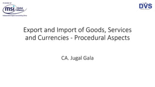 Export and Import of Goods, Services
and Currencies - Procedural Aspects
CA. Jugal Gala
 