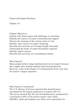 Export and Import Practices
Chapter 14
Chapter Objectives
Explain why firms export and challenges to exporting
Identify the sources of export counseling and support
Discuss the meaning of the various terms of sale
Identify some sources of export financing
Describe the activities of a foreign freight forwarder
Understand the kinds of export documents required
Identify import sources
Describe the activities of a customhouse broker
Who Exports?
Many people believe large multinationals do not export because
they supply their foreign markets from local production
However, some of the largest U.S international firms were also
the nation’s largest exporters.
Who Exports? (continued)
The U.S. Bureau of Census reported that manufacturers
accounted for the largest proportion of exports (69+%).
The survey showed that the top 50 manufacturers accounted for
a minimum of 45% of the known export value while;
200,000+ small and medium-size firms were responsible for
 