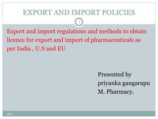 EXPORT AND IMPORT POLICIES
1

Export and import regulations and methods to obtain
licence for export and import of pharmaceuticals as
per India , U.S and EU

Presented by
priyanka gangarapu
M. Pharmacy.

cont.

 