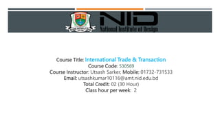 Course Title: International Trade & Transaction
Course Code: 530569
Course Instructor: Utsash Sarker, Mobile: 01732-731533
Email: utsashkumar10116@amt.nid.edu.bd
Total Credit: 02 (30 Hour)
Class hour per week: 2
 