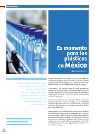 14
La calidad de la materia prima utilizada y los procesos de certificación
al momento de producir artículos de plástico en el Perú nos hacen
atractivosparaelmercadomexicano.Ello,apesardelasmedidasaran-
celarias actuales, cuya base se encuentra en el rango de 10% a 15%.
¿Cómo entrar a este mercado? Según un estudio elaborado por
PromPerú, se recomienda que la estrategia de incursión al mercado
mexicano se sustente en la diferenciación, calidad de nuestros pro-
ductos, posicionamiento de marcas e identificación de los canales de
distribución adecuados.
Concentrarse, por ejemplo, en la fabricación de bolsas y películas de
plástico flexible; en los envases y embalajes; y en los productos de
decoración; oficina e insumos para la industria textil y del calzado
pueden ser oportunidades para acrecentar la importancia del Perú
en el mercado mexicano.
México representa para el Perú un nicho de mercado con interesan-
tes oportunidades por ser una economía diversificada, con un pro-
ducto nacional de 1 billón de dólares y una fuerte demanda local,
debido a las expectativas que genera su recuperación económica.
Las preferencias arancelarias otorgadas en el marco del Acuerdo
de Integración Comercial Perú-México, vigente desde el 1ero de fe-
brero del 2012, otorgan también algunas oportunidades para los
exportadores peruanos.
Los compradores mexicanos
señalan que los productos
plásticos peruanos
tienen oportunidad por
su buena calidad. Conoce
este mercado, el segundo
mayor consumidor de
latinoamérica.
Es momento
para los
plásticos
en México
Por Mary Olivares
observatorio
 