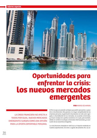 16
informe especial
El Perú ocupa una posición ventajosa que podría aprovechar, a pesar
de la crisis financiera. Ello gracias a la mayor competitividad de las
empresas peruanas, la generación de productos con alto valor agre-
gado, la diversificación de los mercados, los acuerdos comerciales,
y el buen manejo de la política económica en el país, pero también,
debido al cambio en los flujos comerciales internacionales y la evo-
lución de las economías emergentes.
La crisis financiera desatada en 2011 tuvo un impacto moderado en
nuestras exportaciones. De enero a agosto del presente año, las ex-
La crisis financiera no afecta a
todos por igual. Nuevos mercados
emergentes surgen como una opción
para la oferta exportable peruana.
Oportunidades para
enfrentar la crisis:
los nuevos mercados
emergentes
Por Mario Ocharan
 