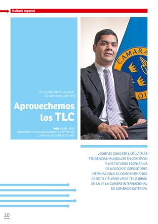 20
invitado especial
¿Quieres conocer las últimas
tendencias mundiales en comercio
y los futuros escenarios
de negocios? Expositores
internacionales como Hernando
de Soto y Álvaro Uribe te lo dirán
en la VII la Cumbre Internacional
de Comercio Exterior.
Aprovechemos
los TLC
Por Rubén Ríos
SubGerente de Planeamiento y Proyectos
Cámara de Comercio-Lima
VII Cumbre Internacional
de Comercio Exterior
 