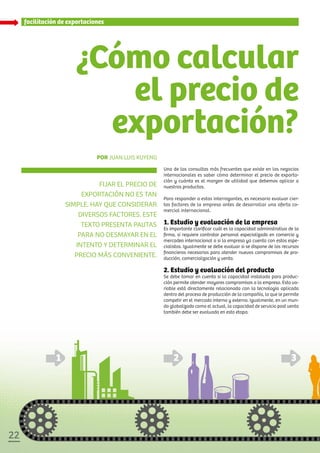2222
¿Cómo calcular
el precio de
exportación?
Fijar el precio de
exportación no es tan
simple. hay que considerar
diversos factores. este
texto presenta pautas
para no desmayar en el
intento y determinar el
precio más conveniente.
Por Juan Luis Kuyeng
Una de las consultas más frecuentes que existe en los negocios
internacionales es saber cómo determinar el precio de exporta-
ción y cuánto es el margen de utilidad que debemos aplicar a
nuestros productos.
Para responder a estas interrogantes, es necesario evaluar cier-
tos factores de la empresa antes de desarrollar una oferta co-
mercial internacional.
1. Estudio y evaluación de la empresa
Es importante clarificar cuál es la capacidad administrativa de la
firma, si requiere contratar personal especializado en comercio y
mercadeo internacional o si la empresa ya cuenta con estos espe-
cialistas. Igualmente se debe evaluar si se dispone de los recursos
financieros necesarios para atender nuevos compromisos de pro-
ducción, comercialización y venta.
2. Estudio y evaluación del producto
Se debe tomar en cuenta si la capacidad instalada para produc-
ción permite atender mayores compromisos a la empresa. Esta va-
riable está directamente relacionada con la tecnología aplicada
dentro del proceso de producción de la compañía, lo que le permite
competir en el mercado interno y externo. Igualmente, en un mun-
do globalizado como el actual, la capacidad de servicio post venta
también debe ser evaluada en esta etapa.
facilitación de exportaciones
 