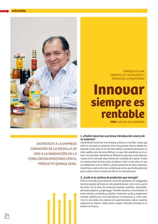 24
entrevista
1. ¿Podría hacernos una breve introducción acerca de
su empresa?
Inicialmente hacíamos mermeladas y fresas en almíbar, hasta que
entró al mercado un producto chino muy barato. Hemos estado tra-
bajando varios años en el mercado exterior vendiendo productos no
solo nuestros sino de otras fábricas. Lo que más vendemos en el ex-
terior son palmitos. Vendemos el 90% de los palmitos cultivados pe-
ruanos. En el mercado local hemos ido creciendo de a pocos. Si bien
la empresa tiene 18 años hubo una época, siete a ocho años, en que
nos dedicamos casi al 100% a vender productos de otras empresas.
Desde hace cuatro años eso cambió pues vimos que había potencial
para nuestra marca Cosecha de Oro en el mercado local.
2. ¿Cuál es la cartera de productos que maneja?
Para el mercado local tenemos como 60 productos. En congelados
tenemos pulpas de frutas en seis presentaciones, camu camu, zumo
de limón. En la línea de conservas tenemos palmitos, alcachofas,
pimientos piquillo y espárragos. También tenemos concentrados en
bolsa (chicha, emoliente y cebada). Asimismo, purés y mazamorra
morada. Además de Lima distribuimos en provincia y, como esta-
mos en casi todas las cadenas de supermercados, llevan nuestros
productos al interior. Hasta ahora nuestro mercado principal en el
exterior es Francia.
Entrevista a la empresa
ganadora de la Medalla de
Oro a la Innovación en la
feria Expoalimentaria con el
producto Quinua Zana.
Innovar
siempre es
rentablePor Carlos Valderrama
Enrique Eslava
Gerente de Tecnología y
Procesos Alimentarios
 
