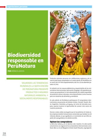 XXXXXX
28
exportaciones peruanas
Siguiendo las tendencias
mundiales la sexta edición
de PERÚNATURA presentó
productos e insumos
naturales ambiental y
socialmente responsables.
Biodiversidad
responsable en
PerúNatura
Por Mónica Loayza
Productos naturales peruanos con certificaciones orgánicas y de co-
mercio justo fueron presentados en la sexta edición de PerúNatura en
el marco de la IV Feria Expoalimentaria, del 19 al 21 de setiembre pa-
sado, en Lima.
En sintonía con las nuevas preferencias y requerimientos de los con-
sumidores internacionales, este evento congregó a 30 expositores pe-
ruanos que presentaron lo más sobresaliente de la oferta exportable
de productos nativos naturales, como bienes finales o como insumos
para las industrias de alimentos y cosméticos.
En esta edición de PerúNatura participaron 27 compradores inter-
nacionales; provenientes de Estados Unidos, Canadá, Taiwán, Bra-
sil, Argentina, Colombia y Uruguay, así como de mercados euro-
peos, quienes tuvieron la oportunidad de conocer más acerca de
nuestros productos.
Gracias a estas visitas se proyecta que en los próximos 12 meses es-
tas empresas tendrán transacciones comerciales que bordeen los 18
millones dólares, lo que significaría un incremento de casi 50% res-
pecto de lo proyectado en la edición de 2011.
Opinan los compradores
La feria fue exitosa y no lo decimos solo nosotros. En este evento
conversamos con algunos de los compradores internacionales como
Karen Wan-Ju Yu de Ökogreen & Green Good1
(Taiwán), organización
 