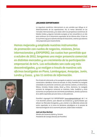 3
editorial
¡SIGAMOS EXPORTANDO!
La coyuntura económica internacional es una variable que influye en el
desenvolvimiento de las exportaciones. Así, la menor demanda en los
mercados internacionales y las dudas sobre las perspectivas económicas de
Estados Unidos y algunos mercados europeos se han convertido en un reto
para continuar con el dinamismo exportador de los últimos años. Si bien no
es la primera vez que se afronta este tipo de situaciones, creemos que estamos
más preparados para hacerle frente.
Hemos mejorado y ampliado nuestros instrumentos
de promoción con ruedas de negocios, misiones, ferias
internacionales y EXPOPERÚ, los cuales han permitido que
a octubre de 2012, tengamos una mejor presencia comercial
en distintos mercados y un crecimiento de la participación
empresarial de 64%. Las actividades son cada vez más
descentralizadas, y se realizan a través de nuestras seis
oficinas localizadas en Piura, Lambayeque, Arequipa, Junín,
Loreto y Cusco, y los 11 centros de información.
Por el lado de la demanda, se ha avanzado en explorar nuevas oportunidades
comerciales e identificar nichos de mercado. En 2012, PromPerú ha realizado
actividades de promoción comercial, para diversos sectores, en Dinamarca,
México, Emiratos Árabes Unidos, Brasil y China. Asimismo, ha realizado
acciones de inteligencia comercial en Australia, India, Sudáfrica y otras
economías con perspectivas de crecimiento prometedoras, donde la presencia
de la oferta exportable peruana tiene un alto potencial.
PromPerú organizará EJE EXPORTADOR (www.ejeexportador.pe) del 3 al
7 de diciembre próximo, para difundir las tendencias y oportunidades que
ofrecen los Mercados Emergentes, y así, orientar a los diferentes actores del
sector exportador en la toma de decisiones estratégicas en el proceso de
internacionalización de la economía peruana. ¡Están todos invitados!
José Luis Silva Martinot
Ministro de Comercio Exterior y Turismo
Presidente del Consejo Directivo de PromPerú
 