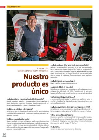 30
soy exportador
Nuestro
producto es
único
1. ¿Qué producto exporta y hacia dónde exporta?
Exporto mototaxis, y partes y piezas de estos. Hemos exportado a
Brasil, Guatemala, Costa Rica, Venezuela, Ecuador. Actualmente es-
tamos exportando partes y piezas a Ecuador y a Brasil.
2. ¿Cómo se inició en este negocio?
Lo iniciamos hace 13 años. Vimos la oportunidad de hacer mototaxis
en el país, había problemas de transporte y nuestro producto era ac-
cesible al mercado.
3. ¿Cómo marca la diferencia?
Nuestro producto es único, no hay otros que lo hagan bajo nuestras
mismas características. Es un producto cuyo mantenimiento es eco-
nómico y es fácil. Es el uso de una motocicleta de 150 cc, el sistema
de transmisión también es muy sencillo, no es costoso. Por esta razón
podemos marcar la diferencia.
Hugo Yallico
Gerente General de CNC Industrial
4. ¿Qué cualidad debe tener todo buen exportador?
Actitud y perseverancia. A la primera no te sale una exportación,
tienes que caminar, buscar, conocer bien lo que es la exportación,
salir a misiones comerciales, ir a ferias; eso te da las pautas para que
vayas conociendo, pero no necesariamente te hace un exportador,
sino un proceso de insistencia. Tienes que insistir hasta que logres
tu objetivo.
5. ¿Cuál ha sido su mayor logro?
Lograr exportar, porque es todo un proceso.
6. ¿Lo más difícil de exportar?
Homologar el producto para la venta en el país que quieres comer-
cializarlo. Esa es la parte más difícil. Puede demorar de seis meses
hasta un año. Tienes que cumplir con las normas del país de destino.
7. ¿A dónde más quisiera llegar?
A la exportación continua, que no sea como la que hemos hecho en
muchos países. Exportar el producto porque lo consideran como una
necesidad para su país.
8. ¿Qué proyecciones tiene para su negocio en 2013?
Consolidarnos como exportadores en Ecuador y en Brasil, donde ya
la homologación está en proceso. También nos interesa es Bolivia.
9. Una anécdota exportadora.
Hace como seis años en el aeropuerto de Lima cuando íbamos a ir a
Venezuela a llevar nuestro producto vinieron los policías con sus pe-
rros buscando drogas y fue una sorpresa que miraran si había algo
de droga en el tubo de escape. Me dio risa.
10. Su lema.
Siempre en lo que uno hace, marcar la diferencia.
 