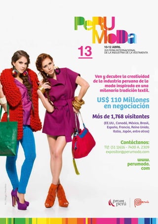 31
Ven y decubre la creatividad
de la industria peruana de la
moda inspirada en una
milenaria tradición textil.
Más de 1,768 visitantes
US$ 110 Millones
en negociación
(EE.UU., Canadá, México, Brasil,
España, Francia, Reino Unido,
Italia, Japón, entre otros)
Contáctanos:
Tlf: (51 1)616 - 7400 A. 2309
expositor@perumoda.com
www.
perumoda.
com
©L.Otayza/PromPerú
 