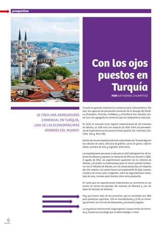 XXXXXX
6
Se crea una agregaduría
comercial en Turquía,
una de las economías más
grandes del mundo.
Turquía ha ganado importancia comercial para Latinoamérica. Por
ello, las agencias de promoción comercial de la Alianza del Pacífi-
co (Proexport, ProChile, ProMéxico y PromPerú) han resuelto con-
tar con una agregaduría comercial que los represente en este país.
En 2011, el mercado turco registró importaciones de 241 millones
de dólares, un 30% más con respecto de 2010. Entre los proveedo-
res de Sudamérica se encuentran Brasil (puesto 23), Colombia (51),
Chile (55) y Perú (98).
Dentro de los principales productos importados por Turquía figuran
los cátodos de cobre, artículos de grifería, cacao en grano, café sin
tostar, prendas de lana y algodón, entre otros.
Las exportaciones peruanas a este país en 2011 totalizaron los 48 mi-
llones de dólares y reportan un descenso de 10% con relación a 2010.
A agosto de 2012, las exportaciones superaron los 54 millones de
dólares. Los envíos no tradicionales para el mismo período bordea-
ron los 11 millones de dólares, con 18 nuevos productos con respecto
del año anterior. Las ventas fueron principalmente de frijol canario,
manteca de cacao, pota congelada, vidrio de seguridad para autos,
tops de lana, camisas para hombre, entre otros productos.
En tanto que las exportaciones tradicionales se concentran en los
envíos de harina de pescado (36 millones de dólares) y cinc sin
alear (8 millones de dólares).
Hay que tomar nota de los aranceles, que en promedio son 28%
para productos agrícolas, 11% en manufacturas y 0,3% en minas.
Igualmente, las normas de etiquetado y envasado exigidas.
La coyuntura internacional exige explorar nuevos nichos de merca-
do y Turquía es una plaza que se debe empezar a mirar.
prospectiva
Con los ojos
puestos en
Turquía
Por Katherine Chumpitaz
 