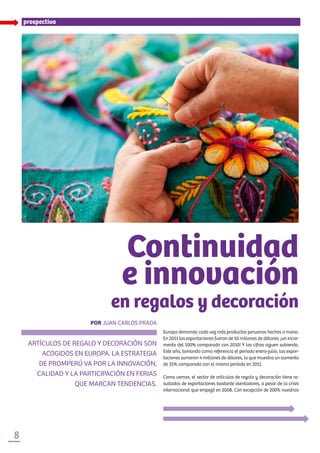 8
Europa demanda cada vez más productos peruanos hechos a mano.
En 2011 las exportaciones fueron de 10 millones de dólares; ¡un incre-
mento del 100% comparado con 2010! Y las cifras siguen subiendo.
Este año, tomando como referencia el período enero-julio, las expor-
taciones sumaron 4 millones de dólares, lo que muestra un aumento
de 31% comparado con el mismo período en 2011.
Como vemos, el sector de artículos de regalo y decoración tiene re-
sultados de exportaciones bastante alentadores, a pesar de la crisis
internacional que empezó en 2008. Con excepción de 2009, nuestras
prospectiva
Continuidad
e innovación
en regalos y decoración
artículos de regalo y decoración son
acogidos en Europa. La estrategia
de PROMPERÚ va por la innovación,
calidad y la participación en ferias
que marcan tendencias.
Por Juan Carlos Prada
 