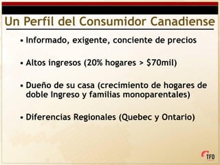 Un Perfil del Consumidor Canadiense
  • Informado, exigente, conciente de precios

  • Altos ingresos (20% hogares > $70mil)

  • Dueño de su casa (crecimiento de hogares de
    doble Ingreso y familias monoparentales)

  • Diferencias Regionales (Quebec y Ontario)
 