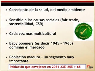 • Consciente de la salud, del medio ambiente

• Sensible a las causas sociales (fair trade,
  sostenibilidad, CSR)

• Cada vez más multicultural

• Baby boomers (es decir 1945 – 1965)
  dominan el mercado

• Población madura – un segmento muy
  importante
  Población que envejece: en 2031 23%-25% > 65
 