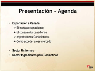 Presentación - Agenda

• Exportación a Canadá
    El mercado canadiense
    El consumidor canadiense
    Importaciones Canadienses
    Como acceder a ese mercado

• Sector Uniformes
• Sector Ingredientes para Cosmeticos
 