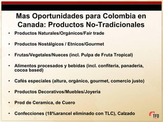 Mas Oportunidades para Colombia en
   Canada: Productos No-Tradicionales
• Productos Naturales/Orgánicos/Fair trade

• Productos Nostálgicos / Etnicos/Gourmet

• Frutas/Vegetales/Nueces (incl. Pulpa de Fruta Tropical)

• Alimentos procesados y bebidas (incl. confiteria, panaderia,
  cocoa based)

• Cafés especiales (altura, orgánico, gourmet, comercio justo)

• Productos Decorativos/Muebles/Joyeria

• Prod de Ceramica, de Cuero

• Confecciones (18%arancel eliminado con TLC), Calzado
 
