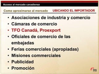Acceso al mercado canadiense

Como aproximarse al mercado    UBICANDO EL IMPORTADOR

   •   Asociaciones de industria y comercio
   •   Cámaras de comercio
   •   TFO Canadá, Proexport
   •   Oficiales de comercio de las
       embajadas
   •   Ferías comerciales (apropiadas)
   •   Misiones commerciales
   •   Publicidad
   •   Promoción
 