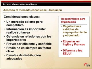 Acceso al mercado canadiense

Accesso al mercado canadiense - Resumen

Consideraciones claves:
                                      Requerimiento para
• Un mercado abierto pero             Importación
  competitivo                         • Regulaciones
• Información es importante:            estrictas de
  realice su tarrea                     empaquetamiento
• Gerencie su relaciones con los        y etiquetado
  importadores                        • Etiquetas en
• Proveedor eficiente y confiable       Inglés y Frances
• Precio no es siempre un factor
  clave                               • Diferente a los
                                        EEUU!
• Canales de distribución
  adecuados
 
