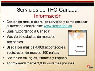 Servicios de TFO Canada:
                Información
• Contenido amplio sobre los servicios y como accesar
  el mercado canadiense: www.tfocanada.ca
• Guia “Exportando a Canadá”
• Más de 20 estudios de mercado
  sectoriales
• Usada por más de 4,000 exportadores
  registrados de más de 100 países
• Contenido en Inglés, Frances y Español
• Approximadamente 3,000 visitantes por mes
 