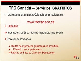 TFO Canadá – Servicios GRATUITOS
• Una vez que las empresas Colombianas se registren en:

                       www.tfocanada.ca
 Obtendrán:

 Información: La Guía, informes sectoriales, links, boletin

 Servicios de Promocion

     Ofertas de exportación publicadas en ImportInfo
     (E-boletin para importadores)
     Registro en Base de Datos de Exportadores
 
