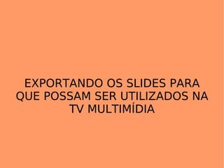 EXPORTANDO OS SLIDES PARA QUE POSSAM SER UTILIZADOS NA TV MULTIMÍDIA 