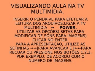 VISUALIZANDO AULA NA TV MULTIMÍDIA. INSERIR O PENDRIVE PARA EFETUAR A LEITURA DOS ARQUIVOS;LIGAR A TV MULTIMÍDIA  ->   POWER. UTILIZAR AS OPÇÕES( SETAS PARA MODIFICAR DE SONS PARA IMAGENS) CLICAR NO ENTER. PARA A APRESENTAÇÃO, UTILIZE AS SETINHAS  ->-> | PARA AVANÇAR E  | ←← PARA RECUAR OU PRESIONE NOS BOTÕES 1,2,3, POR EXEMPLO, DE ACORDO COM O NÚMERO DE IMAGENS. 