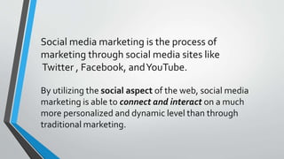 Social media marketing is the process of
marketing through social media sites like
Twitter , Facebook, andYouTube.
By utilizing the social aspect of the web, social media
marketing is able to connect and interact on a much
more personalized and dynamic level than through
traditional marketing.
 