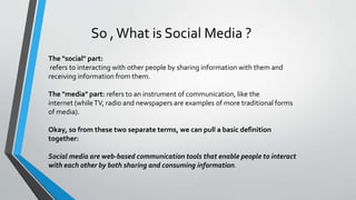 So ,What is Social Media ?
The "social" part:
refers to interacting with other people by sharing information with them and
receiving information from them.
The "media" part: refers to an instrument of communication, like the
internet (whileTV, radio and newspapers are examples of more traditional forms
of media).
Okay, so from these two separate terms, we can pull a basic definition
together:
Social media are web-based communication tools that enable people to interact
with each other by both sharing and consuming information.
 