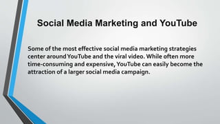 Social Media Marketing and YouTube
Some of the most effective social media marketing strategies
center aroundYouTube and the viral video. While often more
time-consuming and expensive,YouTube can easily become the
attraction of a larger social media campaign.
 