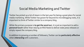 Social Media Marketing andTwitter
Twitter has picked up a lot of steam in the last year for being a great place for social
media marketing. WhileTwitter has grown far beyond its microblogging roots, it is
important to think ofTwitter similar to a company blog.
While the primary purpose is to get the word out, it is just as important to add a
personal touch rather than relying on RSS feeds to deliver stale press releases or
simply repeat the company blog.
In addition to growing a number of followers,Twitter can be particularly effective
when interacting with customers .
 