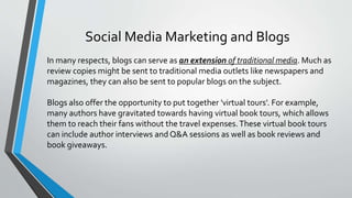 Social Media Marketing and Blogs
In many respects, blogs can serve as an extension of traditional media. Much as
review copies might be sent to traditional media outlets like newspapers and
magazines, they can also be sent to popular blogs on the subject.
Blogs also offer the opportunity to put together 'virtual tours'. For example,
many authors have gravitated towards having virtual book tours, which allows
them to reach their fans without the travel expenses.These virtual book tours
can include author interviews and Q&A sessions as well as book reviews and
book giveaways.
 