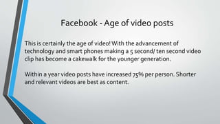 Facebook - Age of video posts
This is certainly the age of video!With the advancement of
technology and smart phones making a 5 second/ ten second video
clip has become a cakewalk for the younger generation.
Within a year video posts have increased 75% per person. Shorter
and relevant videos are best as content.
 