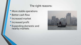 30
The right reasons:
•More stable operations
•Better cash flow
•Increased market
•Increased profit
•Expanding domestic and
nearby markets
 