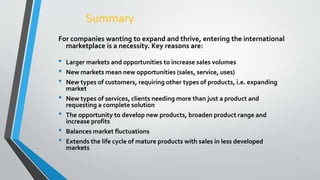 31
Summary
For companies wanting to expand and thrive, entering the international
marketplace is a necessity. Key reasons are:
• Larger markets and opportunities to increase sales volumes
• New markets mean new opportunities (sales, service, uses)
• New types of customers, requiring other types of products, i.e. expanding
market
• New types of services, clients needing more than just a product and
requesting a complete solution
• The opportunity to develop new products, broaden product range and
increase profits
• Balances market fluctuations
• Extends the life cycle of mature products with sales in less developed
markets
 