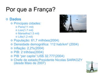 Dados   Principais cidades:  Paris(11 mil)  Lion(1.7 mil) Marselha(1.5 mil) Lille(1.2 mil) População: 61,7 milhões(2004) Densidade demográfica: 112 hab/km² (2004) Inflação: 2,2%(2004) PIB: 2 trilhões(2004) PIB “per capita”:US$ 32.777 (2004) Chefe de estado: Presidente Nicolas SARKOZY (desde Maio de 2007) Por que a França? 
