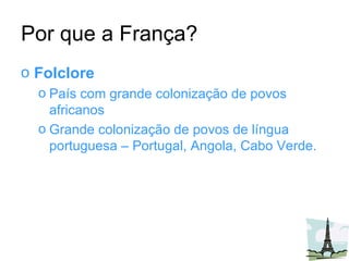 Por que a França? Folclore País com grande colonização de povos africanos Grande colonização de povos de língua portuguesa – Portugal, Angola, Cabo Verde. 