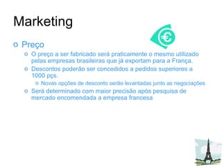 Marketing Preço O preço a ser fabricado será praticamente o mesmo utilizado pelas empresas brasileiras que já exportam para a França. Descontos poderão ser concedidos a pedidos superiores a 1000 pçs. Novas opções de desconto serão levantadas junto as negociações Será determinado com maior precisão após pesquisa de mercado encomendada a empresa francesa 